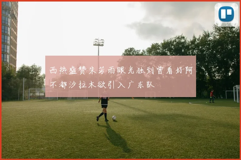 西热盛赞朱芳雨眼光独到曾看好阿不都沙拉木欲引入广东队