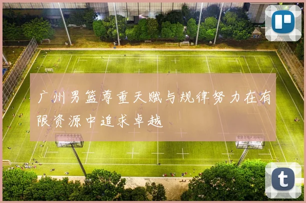 广州男篮尊重天赋与规律努力在有限资源中追求卓越