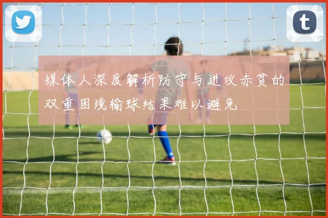 媒体人深度解析防守与进攻赤贫的双重困境输球结果难以避免