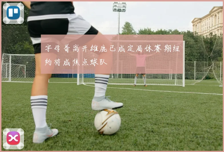 字母哥离开雄鹿已成定局休赛期纽约将成焦点球队