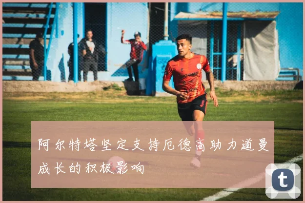 阿尔特塔坚定支持厄德高助力道曼成长的积极影响