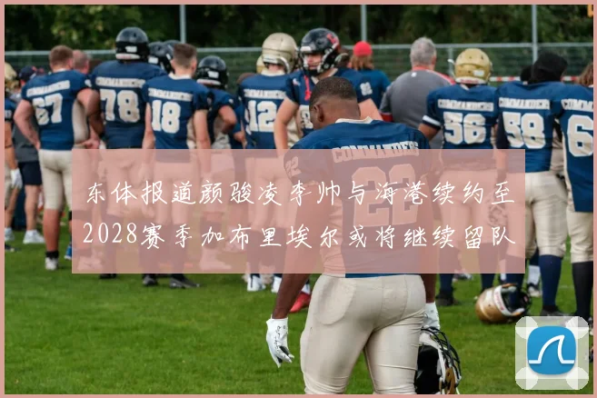 东体报道颜骏凌李帅与海港续约至2028赛季加布里埃尔或将继续留队
