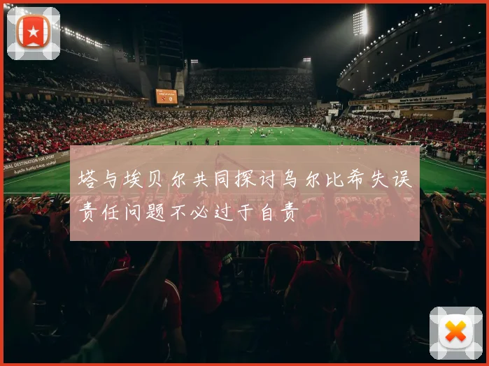 塔与埃贝尔共同探讨乌尔比希失误责任问题不必过于自责