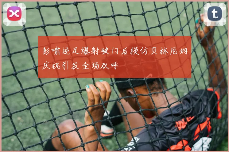 彭啸逆足爆射破门后模仿贝林厄姆庆祝引发全场欢呼