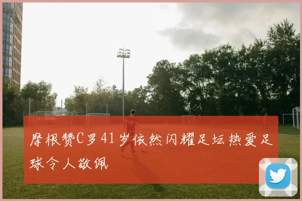 摩根赞C罗41岁依然闪耀足坛热爱足球令人敬佩