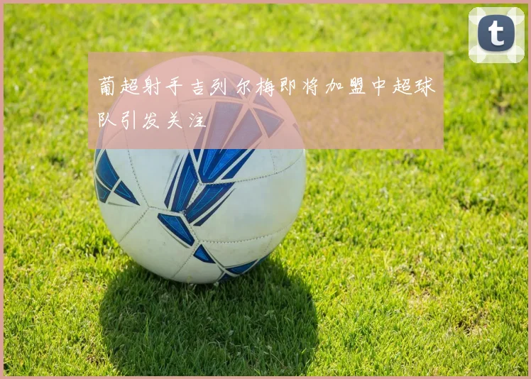 葡超射手吉列尔梅即将加盟中超球队引发关注