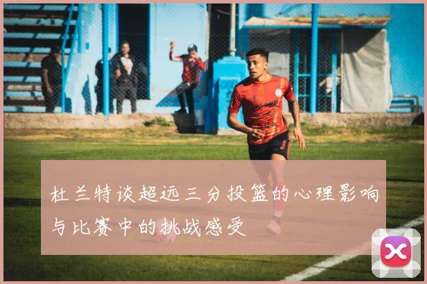 杜兰特谈超远三分投篮的心理影响与比赛中的挑战感受