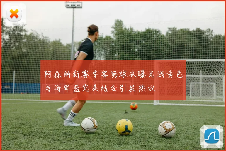 阿森纳新赛季客场球衣曝光浅黄色与海军蓝完美结合引发热议