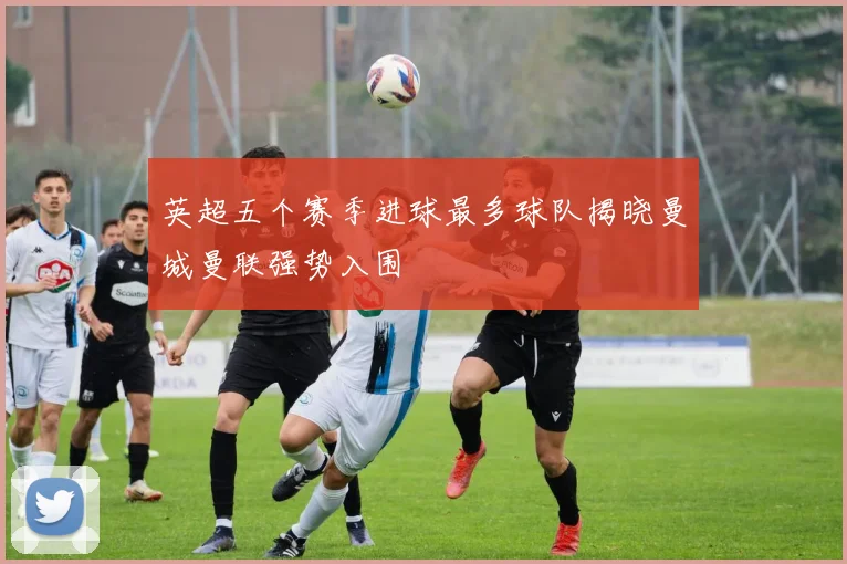 英超五个赛季进球最多球队揭晓曼城曼联强势入围