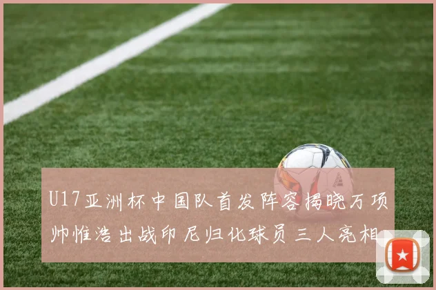 U17亚洲杯中国队首发阵容揭晓万项帅惟浩出战印尼归化球员三人亮相