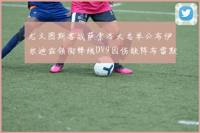 尤文图斯客战萨索洛大名单公布伊尔迪兹领衔锋线DV9因伤缺阵布雷默在列