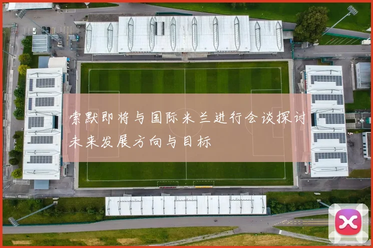 索默即将与国际米兰进行会谈探讨未来发展方向与目标