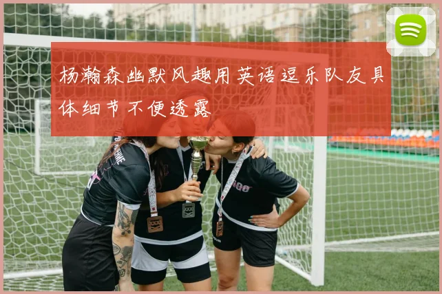 杨瀚森幽默风趣用英语逗乐队友具体细节不便透露