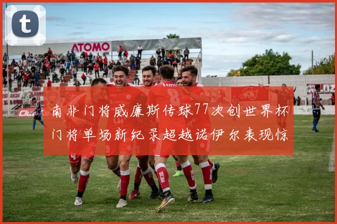 南非门将威廉斯传球77次创世界杯门将单场新纪录超越诺伊尔表现惊艳
