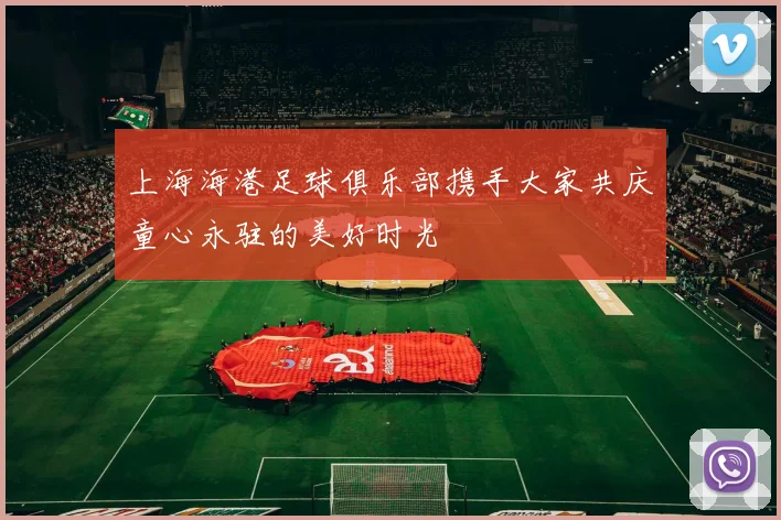 上海海港足球俱乐部携手大家共庆童心永驻的美好时光