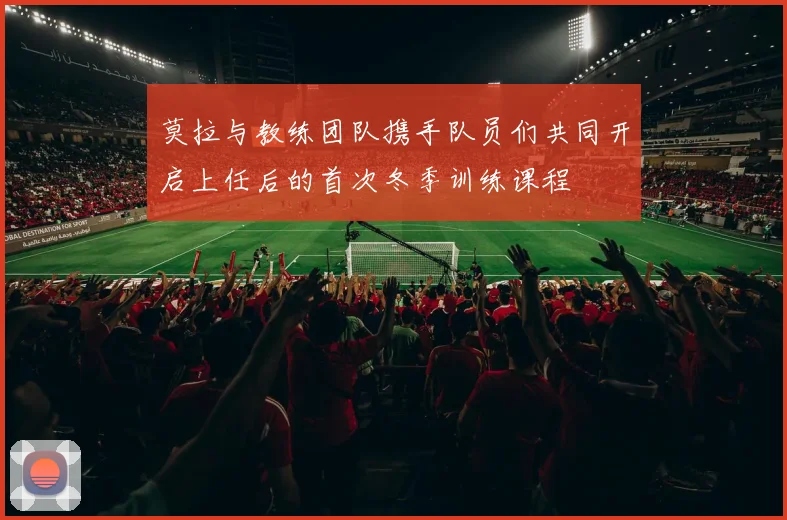 莫拉与教练团队携手队员们共同开启上任后的首次冬季训练课程