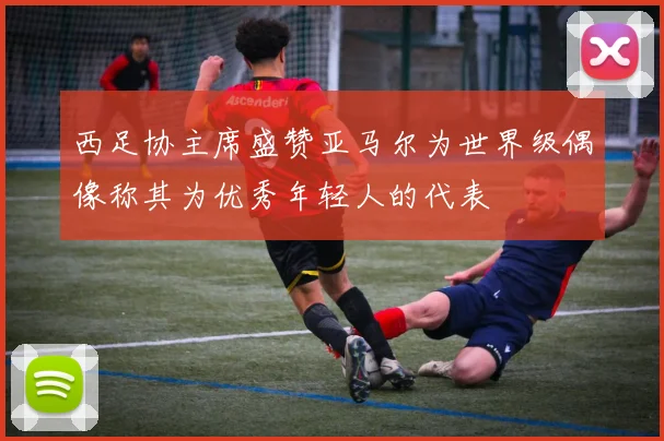 西足协主席盛赞亚马尔为世界级偶像称其为优秀年轻人的代表