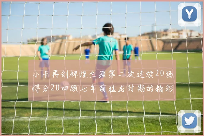 小卡再创辉煌生涯第二次连续20场得分20回顾七年前猛龙时期的精彩表现