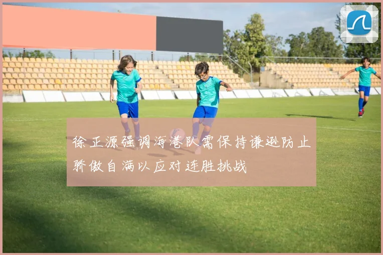 徐正源强调海港队需保持谦逊防止骄傲自满以应对连胜挑战
