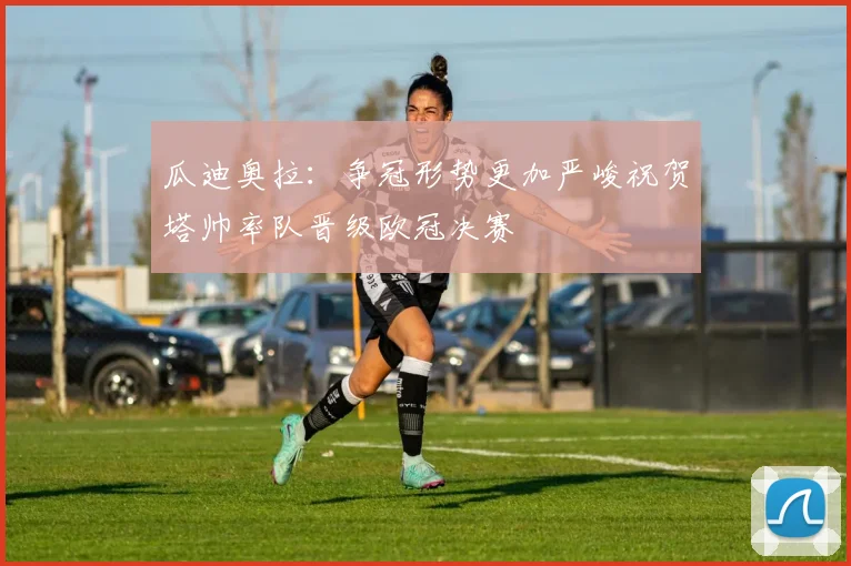 瓜迪奥拉：争冠形势更加严峻祝贺塔帅率队晋级欧冠决赛