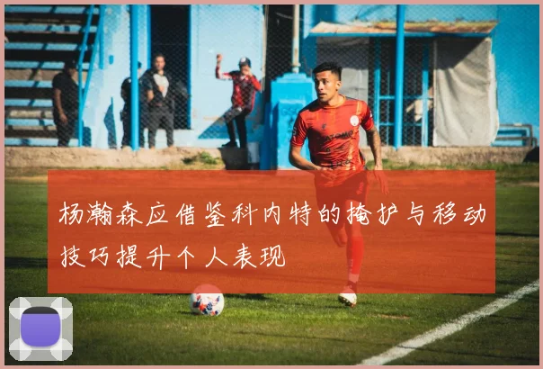 杨瀚森应借鉴科内特的掩护与移动技巧提升个人表现