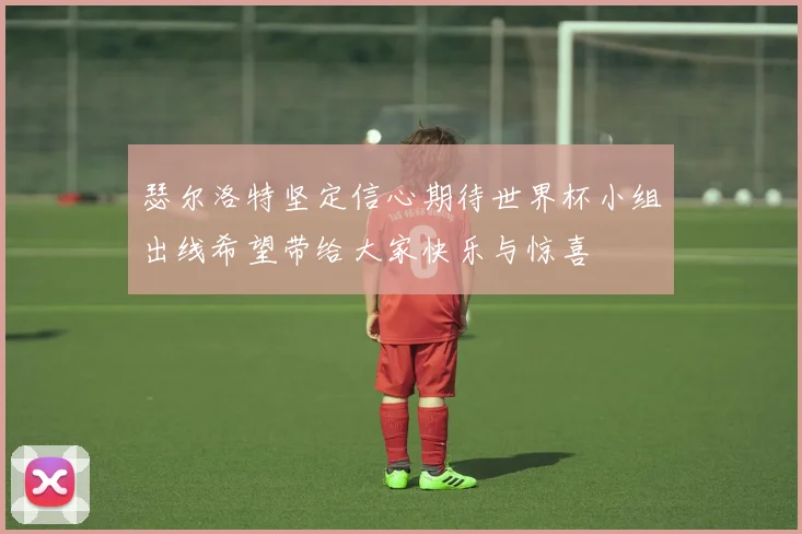 瑟尔洛特坚定信心期待世界杯小组出线希望带给大家快乐与惊喜