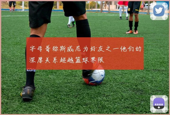 字母哥称斯威尼为好友之一他们的深厚关系超越篮球界限