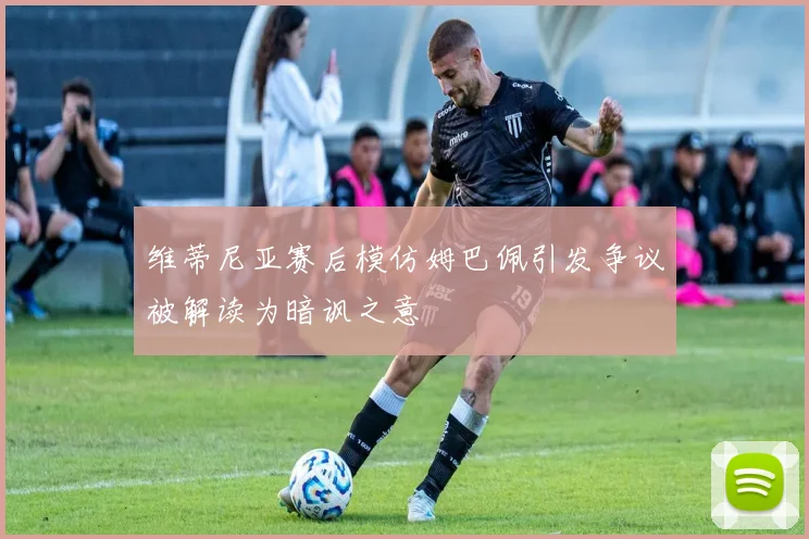 维蒂尼亚赛后模仿姆巴佩引发争议被解读为暗讽之意